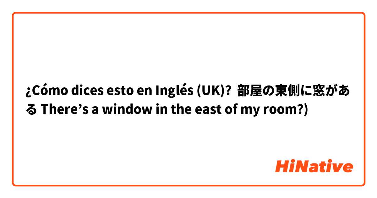 ¿Cómo dices esto en Inglés (UK)? 部屋の東側に窓がある There’s a window in the east of my room?)