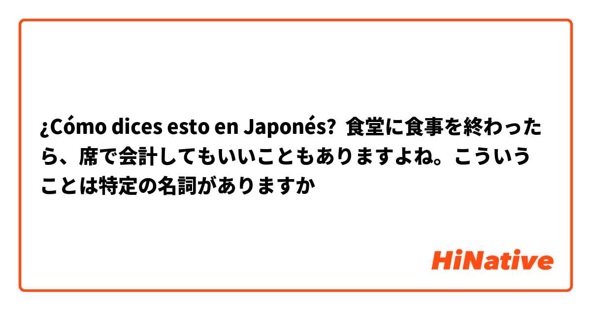 ¿Cómo dices esto en Japonés? 食堂に食事を終わったら、席で会計してもいいこともありますよね。こういうことは特定の名詞がありますか