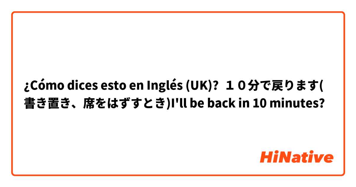 ¿Cómo dices esto en Inglés (UK)? １０分で戻ります(書き置き、席をはずすとき)I'll be back in 10 minutes?