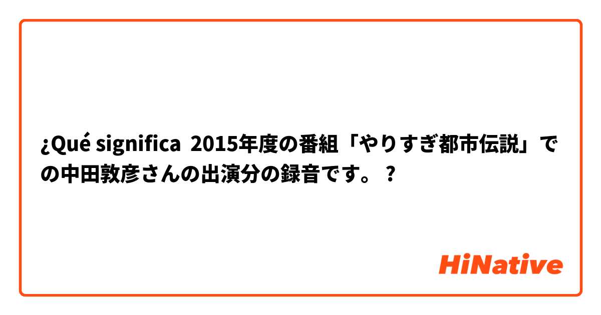 ¿Qué significa 2015年度の番組「やりすぎ都市伝説」での中田敦彦さんの出演分の録音です。
?