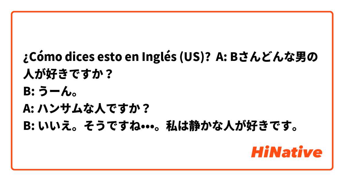 ¿Cómo dices esto en Inglés (US)? A: Bさんどんな男の人が好きですか？
B: うーん。
A: ハンサムな人ですか？
B: いいえ。そうですね•••。私は静かな人が好きです。