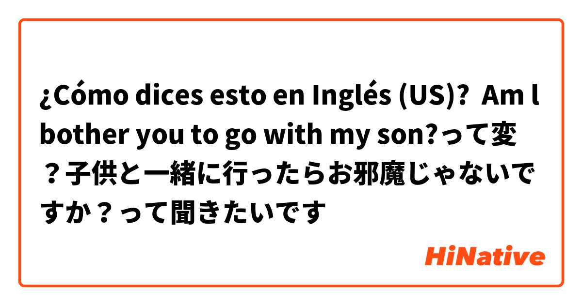 ¿Cómo dices esto en Inglés (US)? Am l bother you to go with my son?って変？子供と一緒に行ったらお邪魔じゃないですか？って聞きたいです