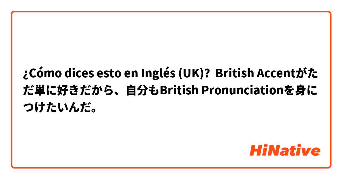 ¿Cómo dices esto en Inglés (UK)? British Accentがただ単に好きだから、自分もBritish Pronunciationを身につけたいんだ。