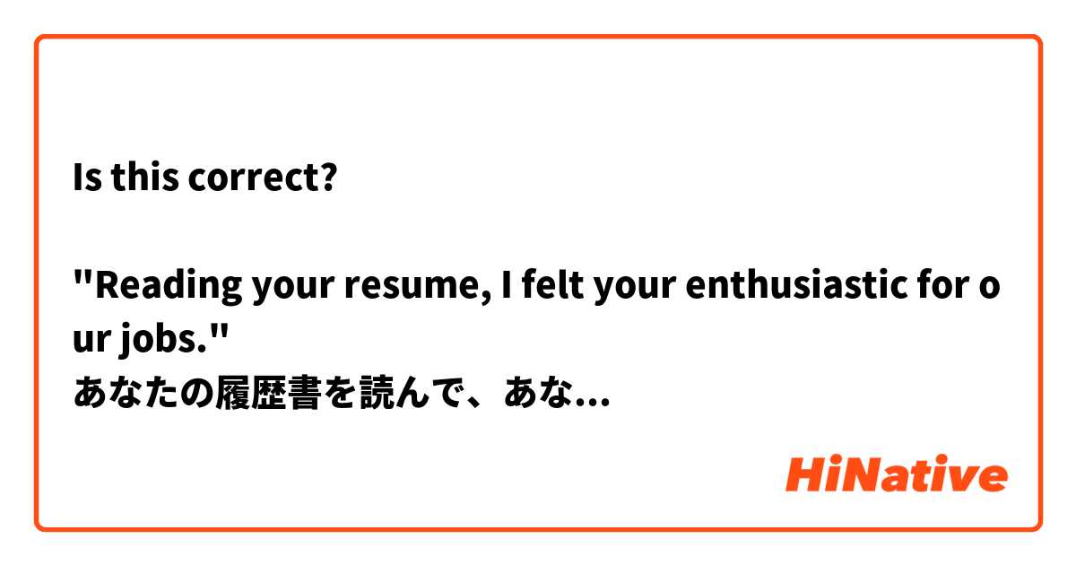 Is this correct?

"Reading your resume, I felt your enthusiastic for our jobs."
あなたの履歴書を読んで、あなたの仕事に対する熱心さが伝わってきます。