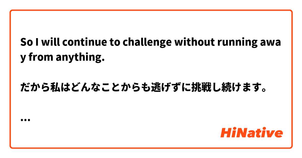 So I will continue to challenge without running away from anything.

だから私はどんなことからも逃げずに挑戦し続けます。

正しい文章になおしてください。