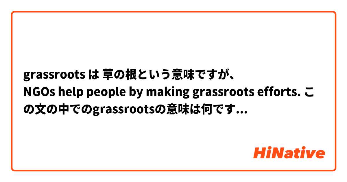 grassroots は 草の根という意味ですが、
NGOs help people by making grassroots efforts. この文の中でのgrassrootsの意味は何ですか？

また例文をつけてくれると嬉しいです。