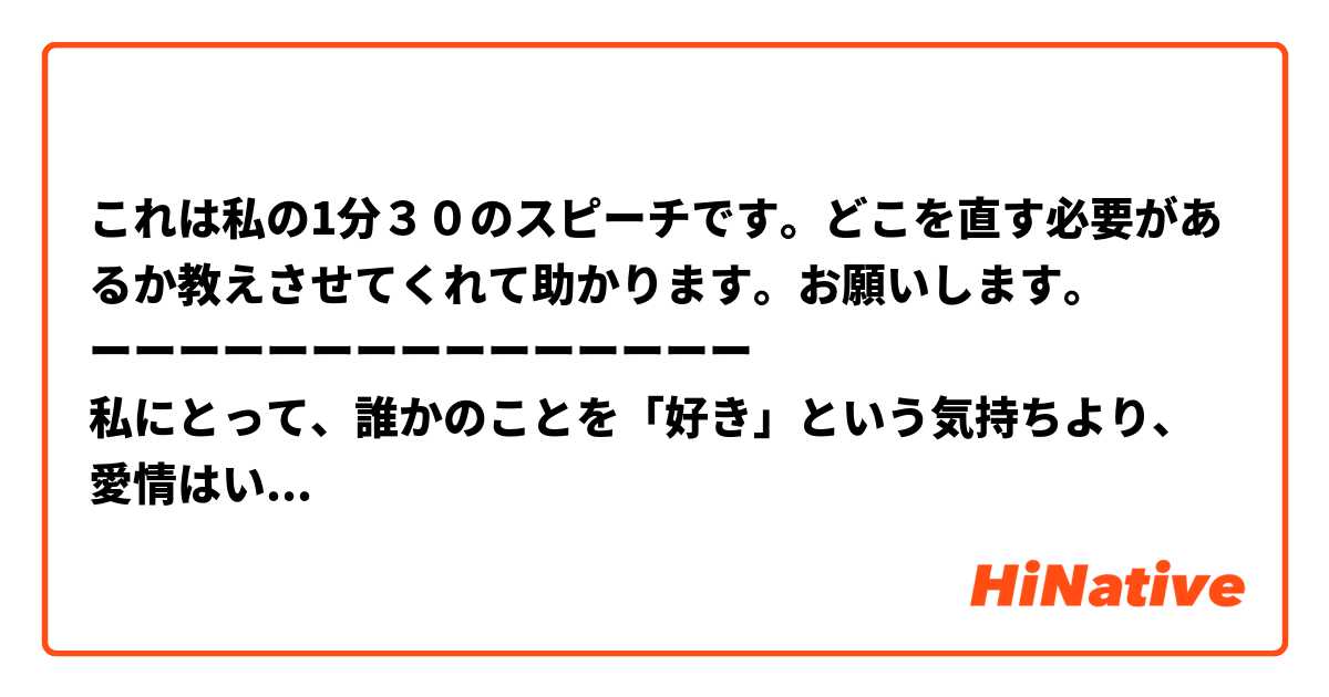 これは私の1分３０のスピーチです。どこを直す必要があるか教えさせてくれて助かります。♡お願いします。
ーーーーーーーーーーーーーーー
私にとって、誰かのことを「好き」という気持ちより、愛情はいろいろな意味があるだけでなく、人と人の結びのだと言えます。それは両親や恋人または友人への愛かもしれませんが、家族愛でも恋愛でもどちらも共通点があります。それは、誰かに親切にする時も、「自分の評価を上げたい」「お礼が欲しい」などの見返りを全く求めず、ただ相手のために、できるだけできることをしたいという気持ちです。ある時その愛情が受け取られないかもしれませんが、やる価値があると思います。それには、自分の感情を表すかどうか、人によります。相手に自分の気持ちを知ってほしいですが述べることが苦手人も多いのを知っています。でも、愛情は多義なので、本当の愛情というのは言葉で言い出さずに分かられるのです。
