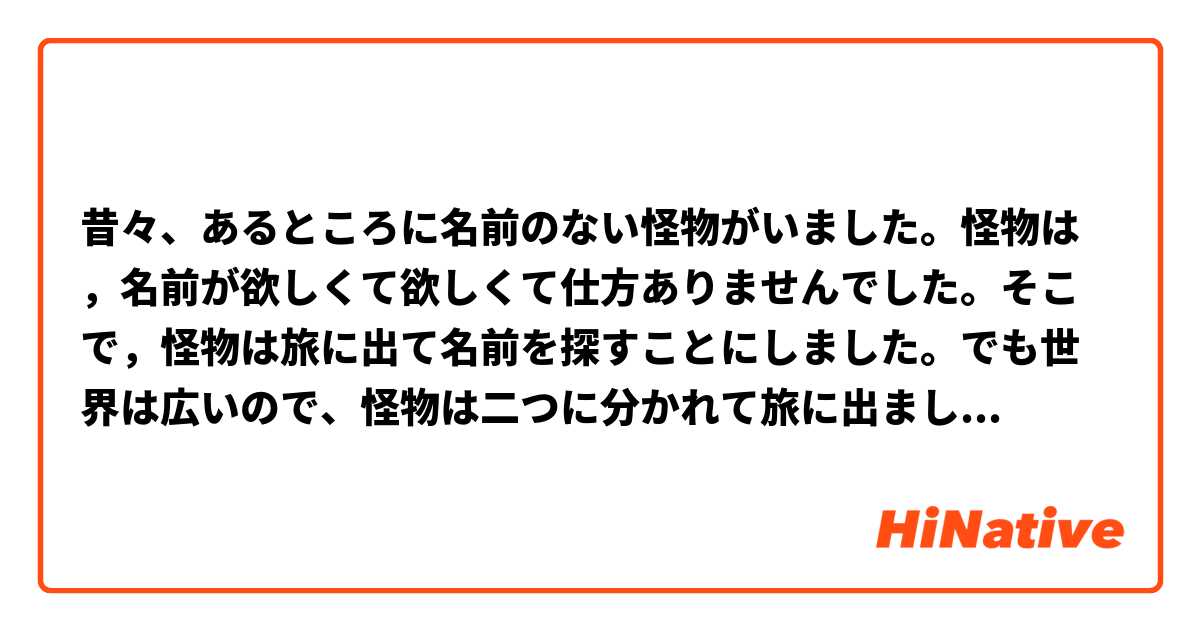 昔々、あるところに名前のない怪物がいました。怪物は，名前が欲しくて欲しくて仕方ありませんでした。そこで，怪物は旅に出て名前を探すことにしました。でも世界は広いので、怪物は二つに分かれて旅に出ました。一匹は東へ、もう一匹は西へ。東へ行った怪物は村を見つけました。村の入り口には鍛冶屋がいました。
「鍛冶屋のおじさん、僕にあなたの名前をください。」「名前何てあげられるものか。」
「名前をくれたら、お礼におじさんの中に入って、力を強くしてあげるよ。」
「本当か。力が強くなるなら名前をあげよう。」
怪物は鍛冶屋の中に入っていきました。怪物は鍛冶屋のオットーになりました。鍛冶屋のオットーは村一番の力持ち。でもある日｡｡｡
「僕を見て!僕を見て!僕の中の怪物がこんなに大きくなったよ!」
バリバリグシャグシャバキバキ ゴクン。
お腹の空いた怪物はオットーを中から食べてしまいました。怪物はまた名前のない怪物に逆戻り。靴屋のハンスの中に入っても
バリバリグシャグシャバキバキ ゴクン。
また、名前のない怪物に逆戻り。狩人のトマスの中に入っても
バリバリグシャグシャバキバキ ゴクン。
やっぱり名前のない怪物に逆戻り。怪物はお城の中に素敵な名前を探しに行きました。お城の中には病気の男の子がいました。
「君の名前を僕にくれたら、強くしてあげるよ。」
「病気が治って強くなるなら名前をあげる。」
怪物は男の子の中に入っていきました。男の子はとても元気になりました。王様は大喜び、「王子が元気になった!王子が元気になった!」。怪物は男の子の名前が気に入りました。お城の暮らしも気に入りました。だから、お腹が空いても我慢しました。毎日毎日、お腹がペコペコでも我慢しました。でも、あまりお腹が空いてしまったので「僕を見て!僕を見て!僕の中の怪物がこんなに大きくなったよ!」男の子は王様も家来もみんな食べてしまいました。
バリバリグシャグシャバキバキ ゴクン。
誰もいなくなってしまったので男の子は旅に出ました。何日も何日も歩き続けて、ある日男の子は西へ行った怪物に出会いました。「名前がついたよ。素敵な名前なんだ。」。西へ行った怪物は言いました、「名前なんていらないわ、名前なんてなくても幸せよ。私たちは名前のない怪物ですもの。」男の子は西へ行った怪物を食べてしまいました。せっかく名前は着いたのに名前を呼んでくれる人はなくなりました。ヨハン、素敵な名前なのに。

