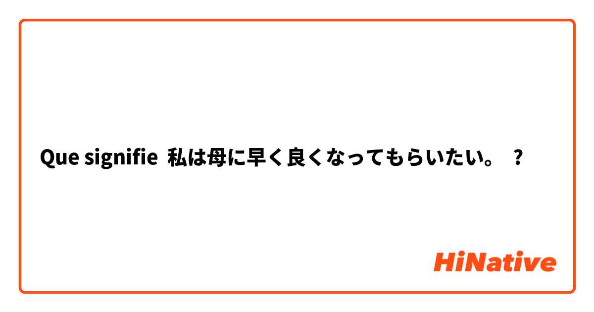 Que signifie 私は母に早く良くなってもらいたい。 ?