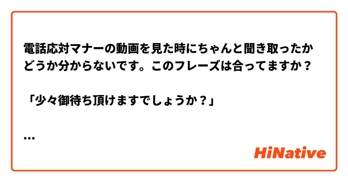 電話応対マナーの動画を見た時にちゃんと聞き取ったかどうか分からないです。このフレーズは合ってますか？

「少々御待ち頂けますでしょうか？」

宜しくお願いします。