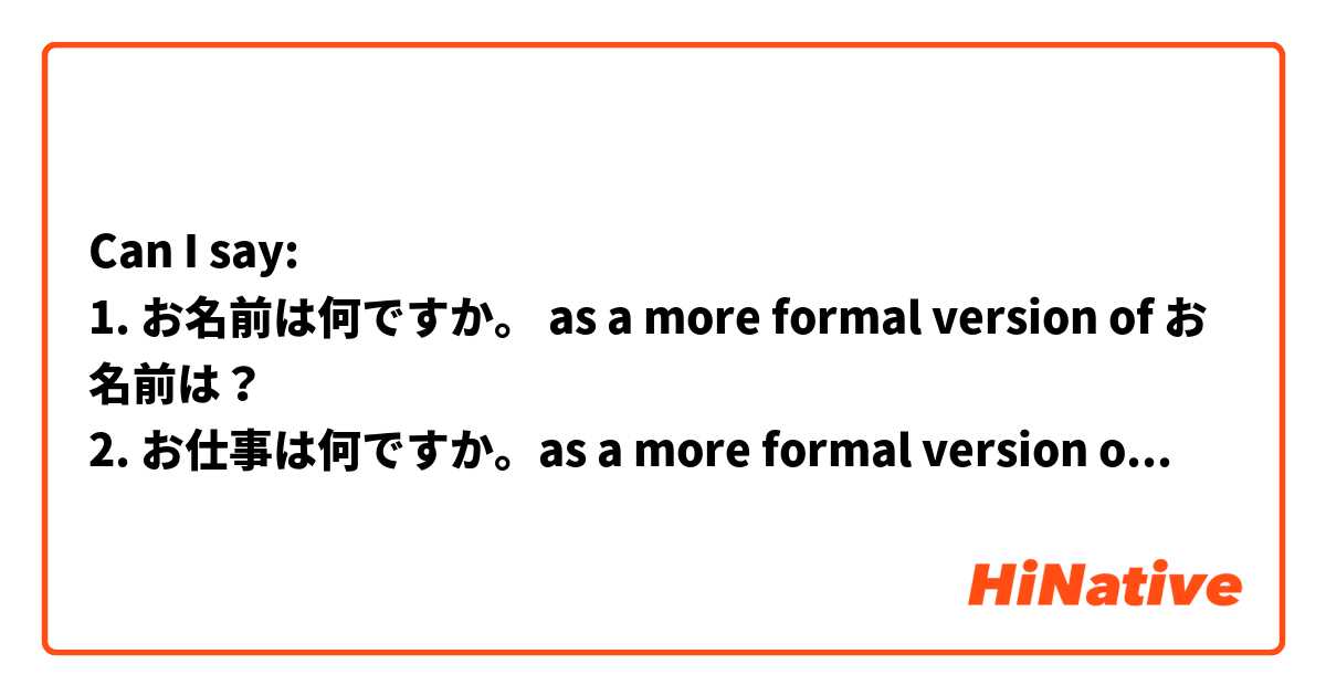 Can I say:
1. お名前は何ですか。 as a more formal version of お名前は？ 
2. お仕事は何ですか。as a more formal version of お仕事は？ 