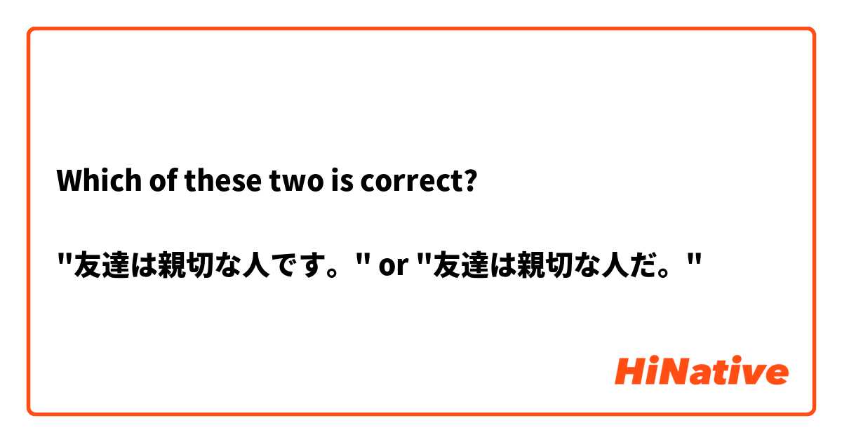 Which of these two is correct?

"友達は親切な人です。" or "友達は親切な人だ。"