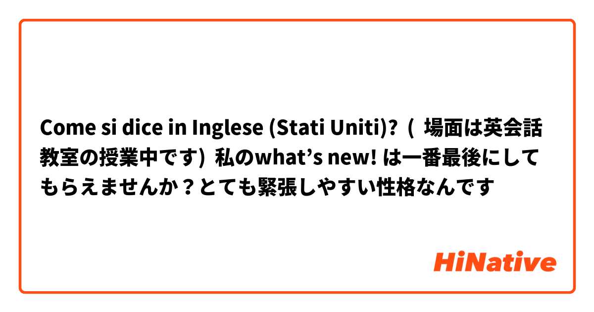 Come si dice in Inglese (Stati Uniti)? (  場面は英会話教室の授業中です)  私のwhat’s new! は一番最後にしてもらえませんか？とても緊張しやすい性格なんです