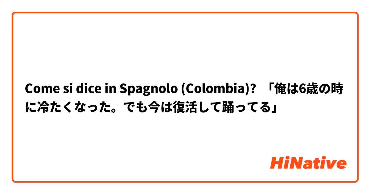 Come si dice in Spagnolo (Colombia)? 「俺は6歳の時に冷たくなった。でも今は復活して踊ってる」