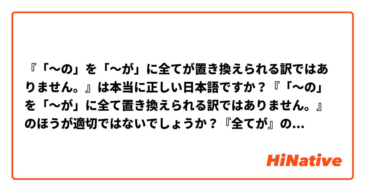 『「〜の」を「〜が」に全てが置き換えられる訳ではありません。』は本当に正しい日本語ですか？『「〜の」を「〜が」に全て置き換えられる訳ではありません。』のほうが適切ではないでしょうか？『全てが』の『が』は全く分かりません。