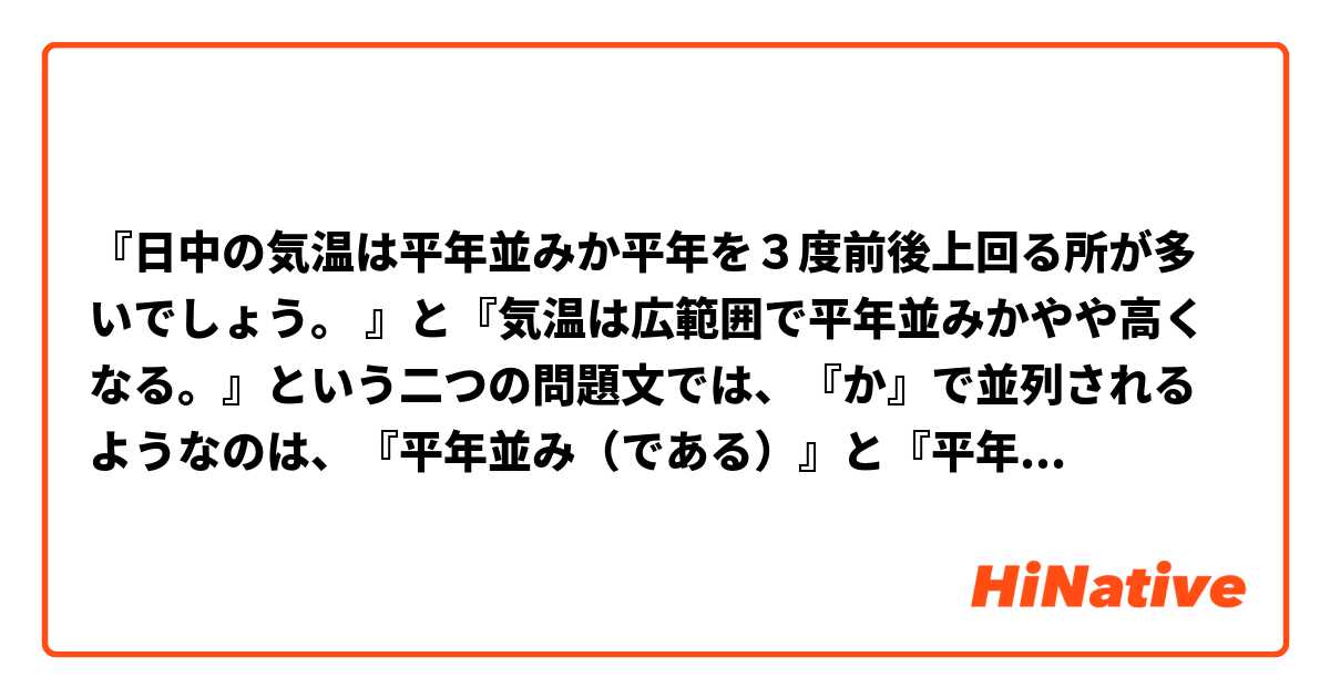 『日中の気温は平年並みか平年を３度前後上回る所が多いでしょう。 』と『気温は広範囲で平年並みかやや高くなる。』という二つの問題文では、『か』で並列されるようなのは、『平年並み（である）』と『平年を３度前後上回る』であり、そして『平年並み（である）』と『やや高くなる』です。

ご覧の通り、二つの問題文では、この選言の『か』は二つの動詞節を繋ぐことができるようなので、これは非常に変です。『リンゴかメロン』というような選言の場合の『か』は名詞句だけを繋ぐことができませんか？あるいは、選言の場合の『か』は『あるいは』、『または』、『もしくは』と全く同じように動詞節を繋ぐこともできますか？

【言っておきますが、二つの問題文の『か』は『明日の休みは家で本を読むか出かけるかで迷っている。』と『学校に行くか家で休むかは明日の体調次第だ。』と『行くか行かないかは分かりません。』の『か』と同じではありません。
この『か』は二つの間接疑問文を並列させるので、二つ目の『か』は省略できません（『明日の休みは家で本を読むか出かけるで迷っている。』と『学校に行くか家で休むは明日の体調次第だ。』と『行くか行かないは分かりません。』は単にあり得ません）。
それは二つの問題文の『か』との大きな違いです。ご覧の通り、二つの問題文は、間接疑問文の並列の場合ではなくて、ただ『リンゴかメロン』というような選言の場合だけです。】