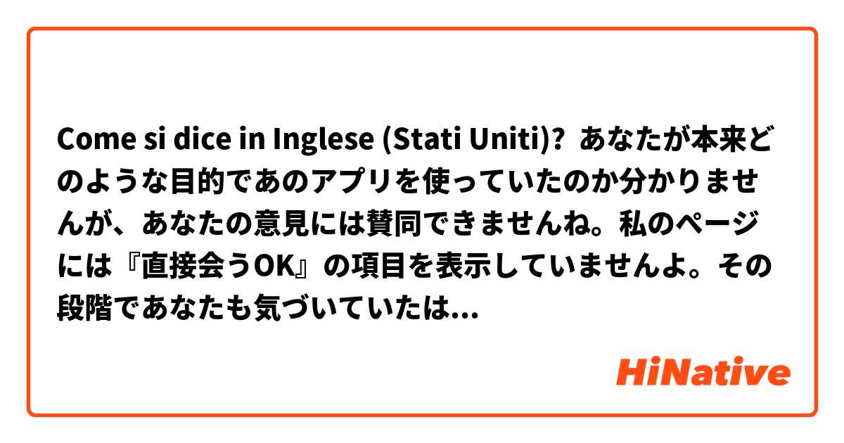 Come si dice in Inglese (Stati Uniti)? あなたが本来どのような目的であのアプリを使っていたのか分かりませんが、あなたの意見には賛同できませんね。私のぺージには『直接会うOK』の項目を表示していませんよ。その段階であなたも気づいていたはずですよね？  しかも私たちはそこまで深い会話をしていたわけではないですよ。どうしてそれが『貴方の時間を無駄にした』という結論に至るのか理解ができません。  そう思うならもう私に絡まなければいいじゃないですか。