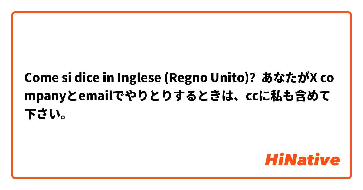 Come si dice in Inglese (Regno Unito)? あなたがX companyとemailでやりとりするときは、ccに私も含めて下さい。