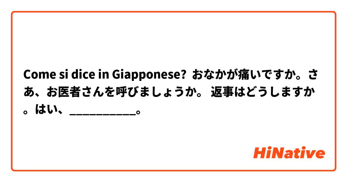 Come si dice in Giapponese? おなかが痛いですか。さあ、お医者さんを呼びましょうか。 返事はどうしますか。はい、__________。