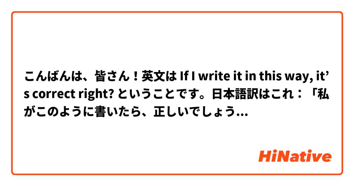 こんばんは、皆さん！英文は If I write it in this way, it’s correct right? ということです。日本語訳はこれ：「私がこのように書いたら、正しいでしょうか？」。
合ってるかどうかを教えてください。教えていただけと幸いです！🙂 