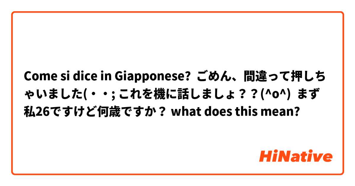 Come si dice in Giapponese? ごめん、間違って押しちゃいました(・・; これを機に話しましょ？？(^o^)  まず私26ですけど何歳ですか？ what does this mean? 