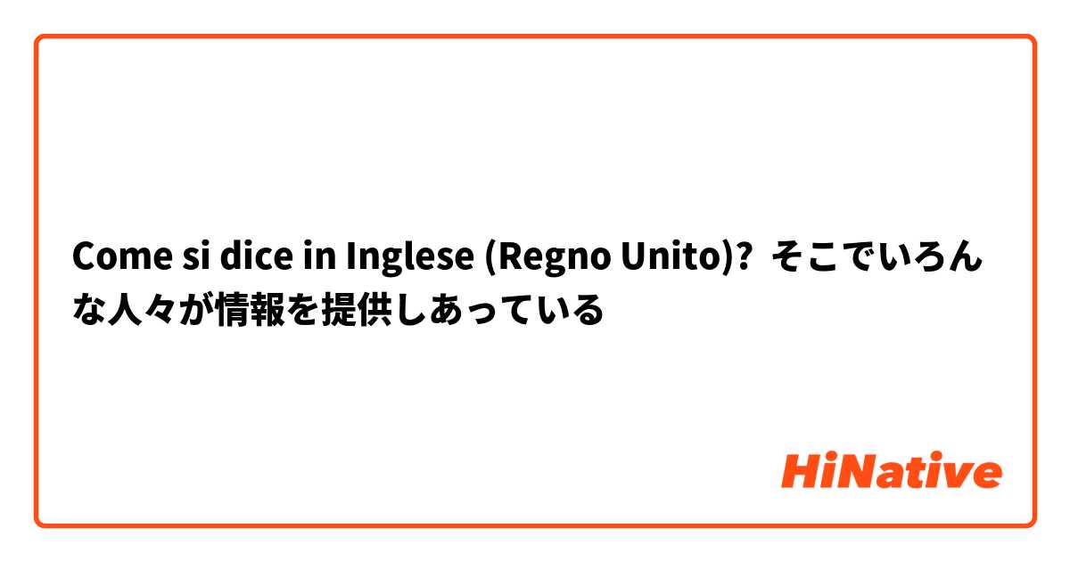 Come si dice in Inglese (Regno Unito)? そこでいろんな人々が情報を提供しあっている