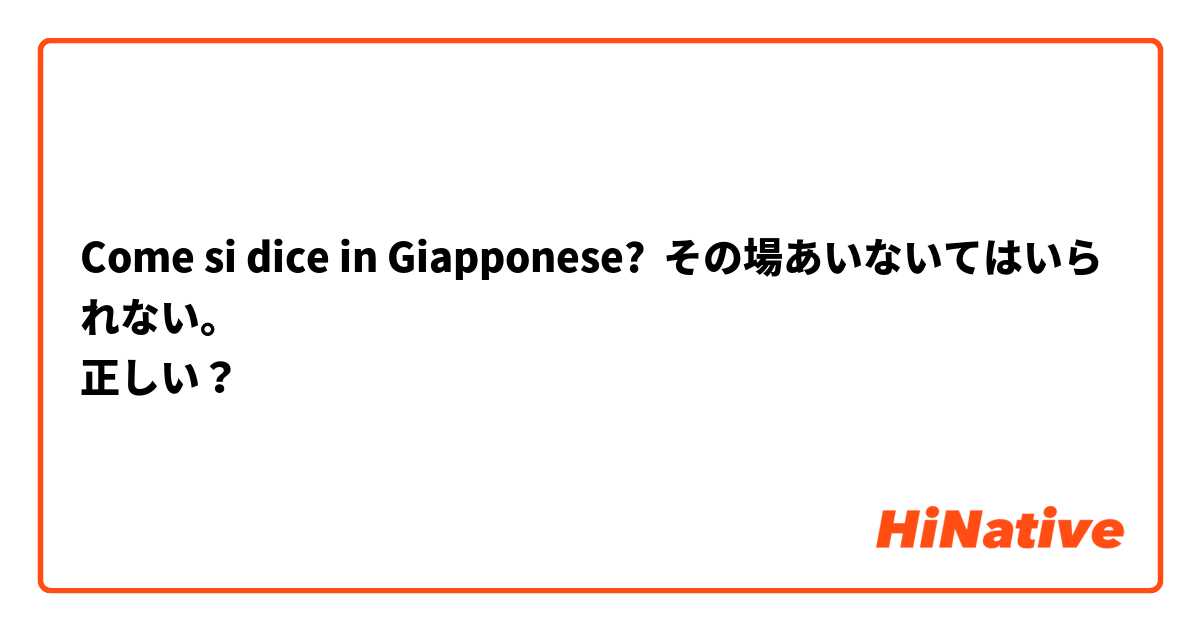 Come si dice in Giapponese? その場あいないてはいられない。
正しい？