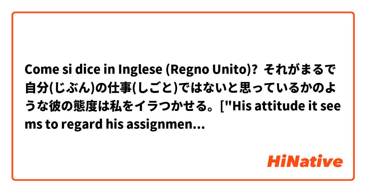 Come si dice in Inglese (Regno Unito)? それがまるで自分(じぶん)の仕事(しごと)ではないと思っているかのような彼の態度は私をイラつかせる。["His attitude it seems to regard his assignment as not his  annoys me."? I think this subject is too long..but I can't catch up with good one.]