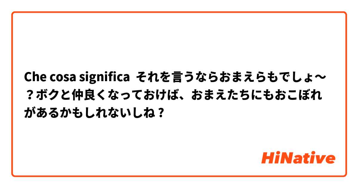 Che cosa significa それを言うならおまえらもでしょ～？ボクと仲良くなっておけば、おまえたちにもおこぼれがあるかもしれないしね?