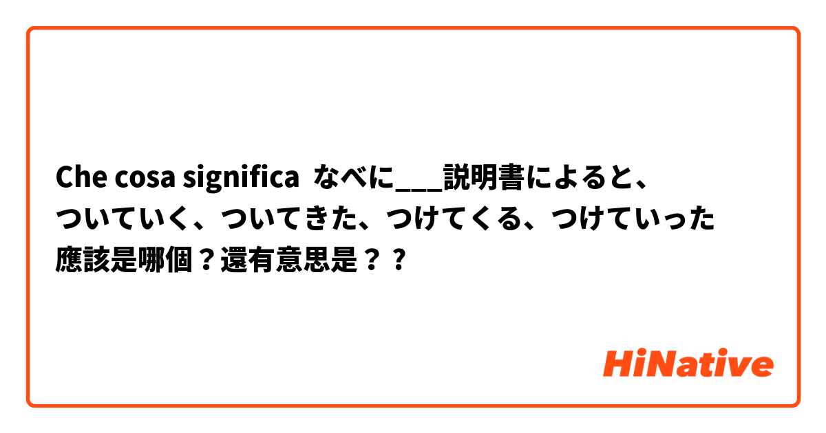 Che cosa significa なべに___説明書によると、
ついていく、ついてきた、つけてくる、つけていった
應該是哪個？還有意思是？?