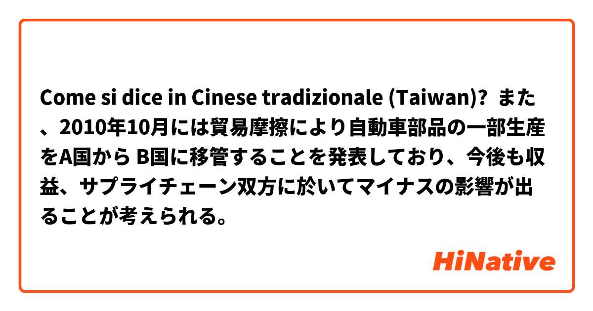 Come si dice in Cinese tradizionale (Taiwan)? また、2010年10月には貿易摩擦により自動車部品の一部生産をA国から B国に移管することを発表しており、今後も収益、サプライチェーン双方に於いてマイナスの影響が出ることが考えられる。
