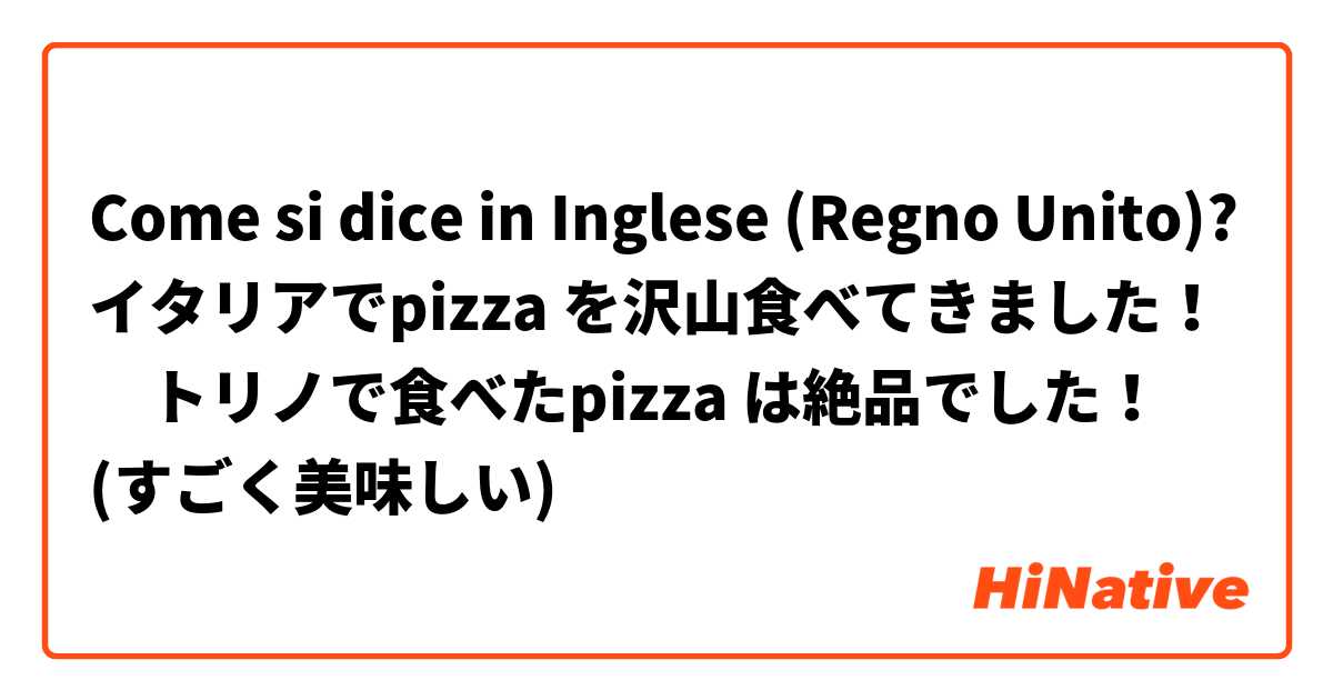 Come si dice in Inglese (Regno Unito)? イタリアでpizza を沢山食べてきました！　トリノで食べたpizza は絶品でした！　(すごく美味しい)