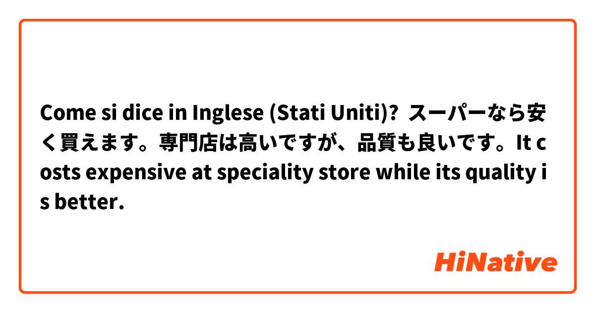 Come si dice in Inglese (Stati Uniti)? スーパーなら安く買えます。専門店は高いですが、品質も良いです。It costs expensive at speciality store while its quality is better.
