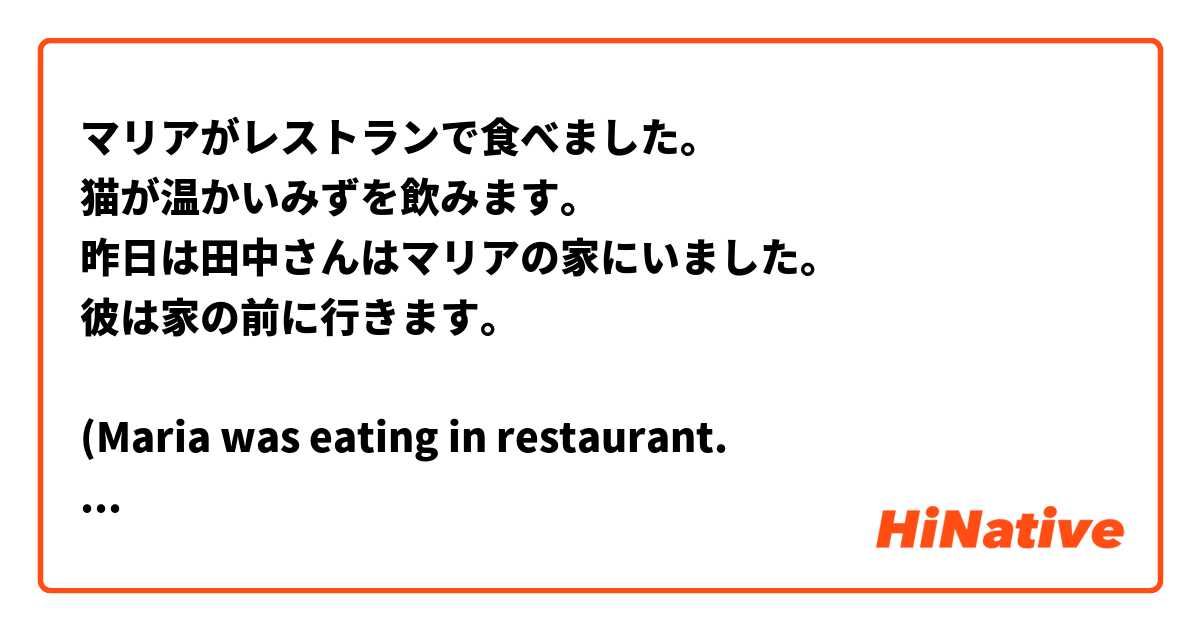 マリアがレストランで食べました。
猫が温かいみずを飲みます。
昨日は田中さんはマリアの家にいました。
彼は家の前に行きます。

(Maria was eating in restaurant.
 A cat drink hot water.
 Tanaka san was at Maria's house yesterday.
 he is going home early)

please correct my mistakes
 
 
