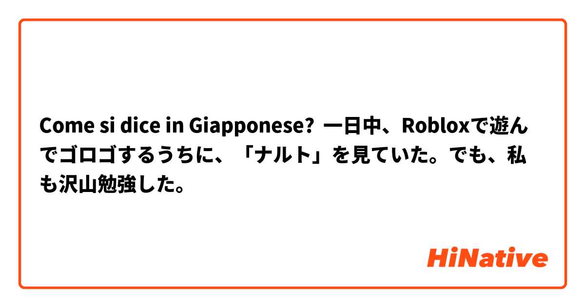 Come si dice in Giapponese? 一日中、Robloxで遊んでゴロゴするうちに、「ナルト」を見ていた。でも、私も沢山勉強した。