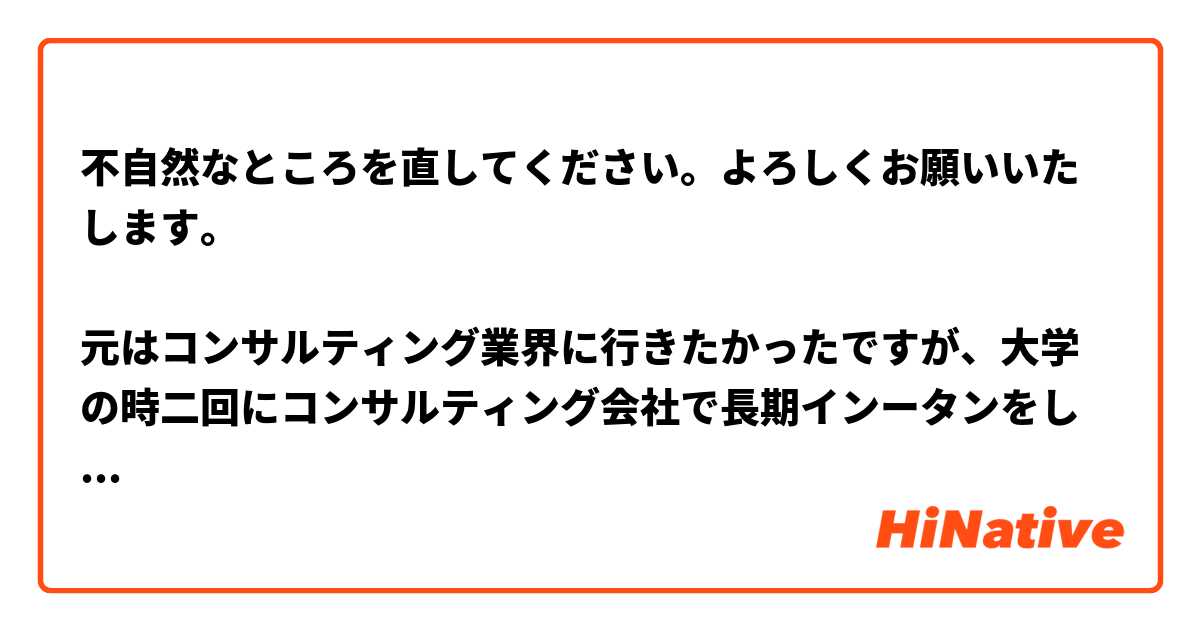 不自然なところを直してください。よろしくお願いいたします。

元はコンサルティング業界に行きたかったですが、大学の時二回にコンサルティング会社で長期インータンをした後、私が感じたのは、自分がジェネラリストではなく、高い専門知識が持っているプロフェッショナル になりたいです。そうすると、お客様にサービスを提供する時、自分がより安心感があります。そのような思いが抱えながら就活の時に、AM業界を知りました。高度な知識をもった専門家が、投資家の代理人として、運用を行ないますという仕事内容に惹かれました。また、買う側として、強い責任感を持って大きい資金が動けながら、社会に大きい影響をもたせるという点も魅力的です。このような理由から、AM業界に志望しています。
