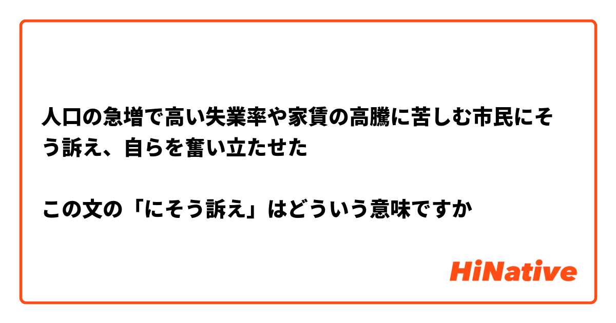 人口の急増で高い失業率や家賃の高騰に苦しむ市民にそう訴え、自らを奮い立たせた

この文の「にそう訴え」はどういう意味ですか