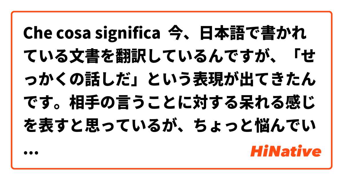 Che cosa significa 今、日本語で書かれている文書を翻訳しているんですが、「せっかくの話しだ」という表現が出てきたんです。相手の言うことに対する呆れる感じを表すと思っているが、ちょっと悩んでいます。その意味を教えていただければ助かります。?
