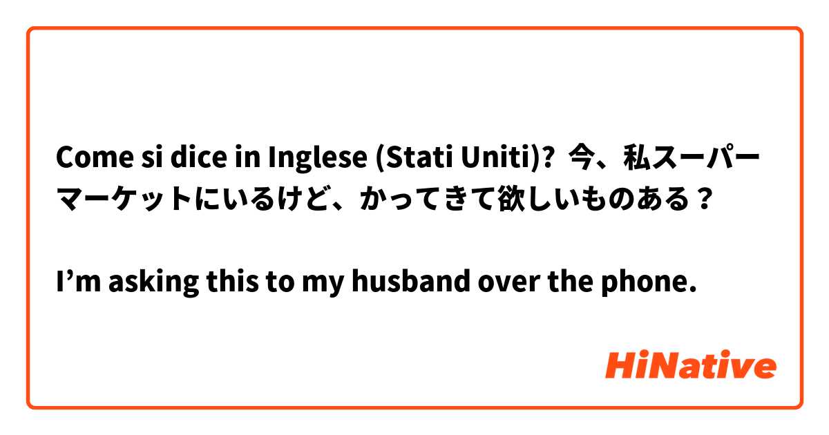 Come si dice in Inglese (Stati Uniti)? 今、私スーパーマーケットにいるけど、かってきて欲しいものある？

I’m asking this to my husband over the phone.