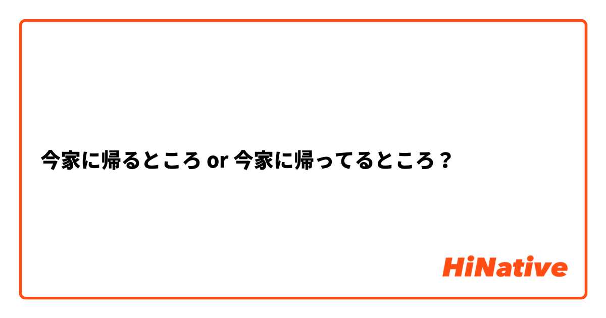 今家に帰るところ or 今家に帰ってるところ？