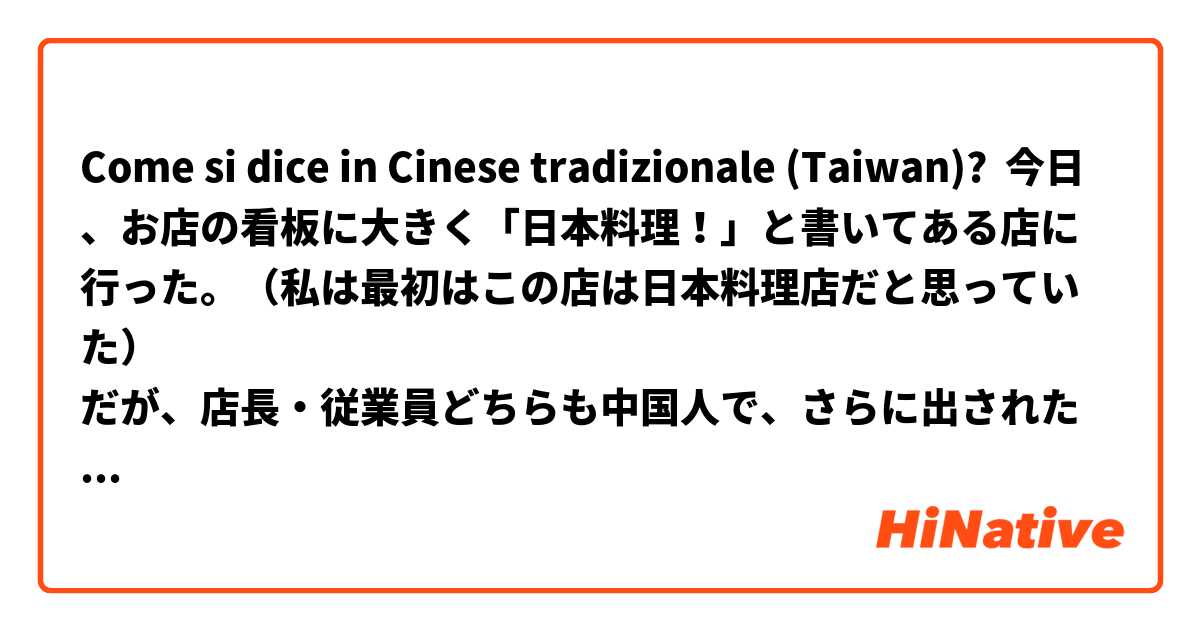 Come si dice in Cinese tradizionale (Taiwan)? 今日、お店の看板に大きく「日本料理！」と書いてある店に行った。（私は最初はこの店は日本料理店だと思っていた）
だが、店長・従業員どちらも中国人で、さらに出された料理は全くもって中華料理だった。