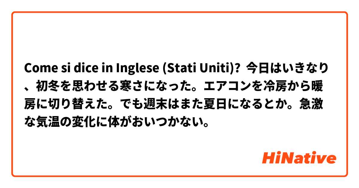 Come si dice in Inglese (Stati Uniti)? 今日はいきなり、初冬を思わせる寒さになった。エアコンを冷房から暖房に切り替えた。でも週末はまた夏日になるとか。急激な気温の変化に体がおいつかない。