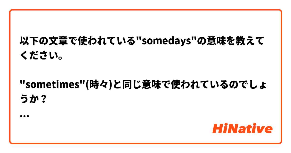 以下の文章で使われている"somedays"の意味を教えてください。

"sometimes"(時々)と同じ意味で使われているのでしょうか？
それとも"sometime"  "someday"（いつか）と同じ意味でしょうか？

--------------
Somedays, I think I would have been happier living a simple life. 
--------------

1,2、どちらの訳が正しいか、又は、もっと適切な訳を教えてもらえたら嬉しいです。