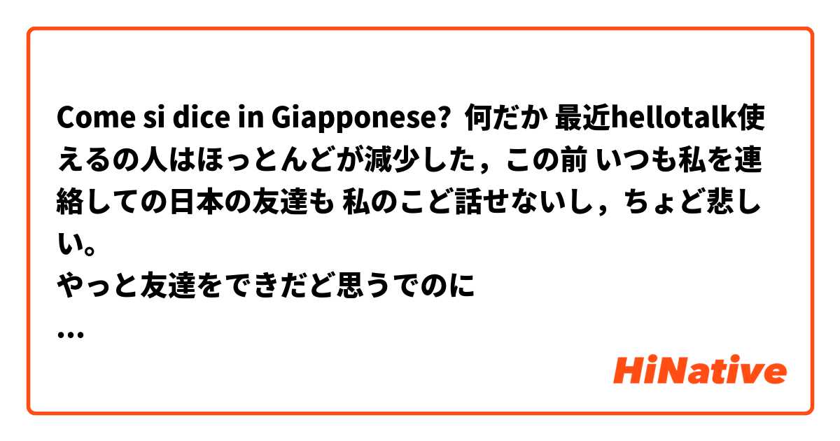 Come si dice in Giapponese? 何だか 最近hellotalk使えるの人はほっとんどが減少した，この前 いつも私を連絡しての日本の友達も 私のこど話せないし，ちょど悲しい。
やっと友達をできだど思うでのに😢😢😢

总感觉最近使用hellotalk的人减少了，以前和一直保持联系的日本朋友也不和我说话了，有点难过，我还以为自己交到朋友了呢😢😢😢

修正してください🙏