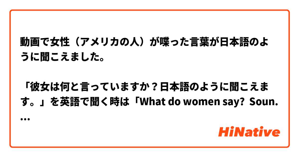 動画で女性（アメリカの人）が喋った言葉が日本語のように聞こえました。

「彼女は何と言っていますか？日本語のように聞こえます。」を英語で聞く時は「What do women say?  Sounds like Japanese.」で合っていますか？