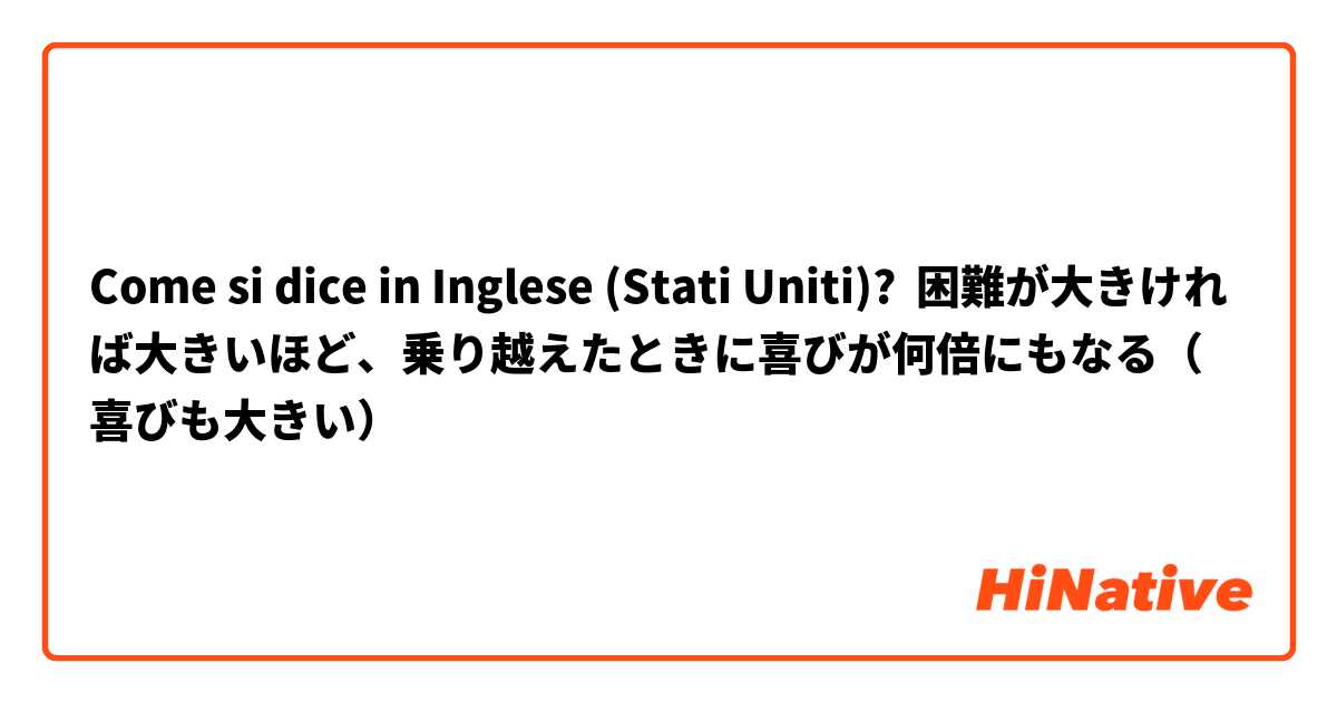 Come si dice in Inglese (Stati Uniti)? 困難が大きければ大きいほど、乗り越えたときに喜びが何倍にもなる（喜びも大きい）