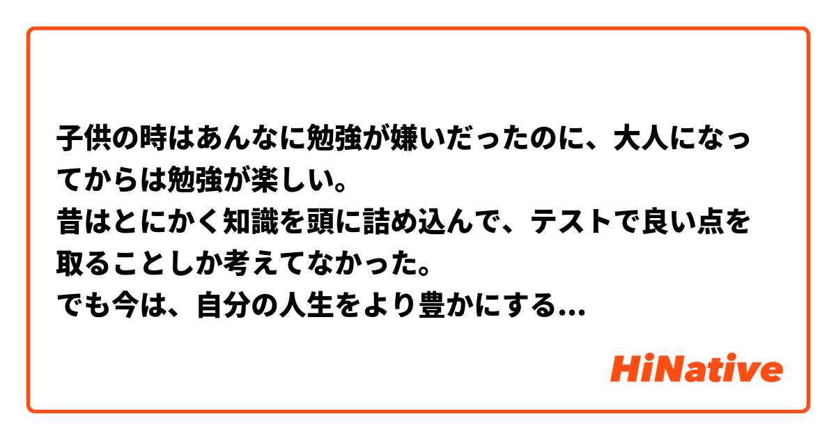 子供の時はあんなに勉強が嫌いだったのに、大人になってからは勉強が楽しい。
昔はとにかく知識を頭に詰め込んで、テストで良い点を取ることしか考えてなかった。
でも今は、自分の人生をより豊かにするために能動的に勉強してる。
勉強に対する考え方って大事だね。

When I was a child, I didn't like to study so much, but I enjoy studying since I became an adult.
I was just thinking that I have to cram my head with different knowledge and get high score at test before.
However, now I'm actively study to enrich my life.
I think it's important way of thinking about studying.

この表現は自然ですか？