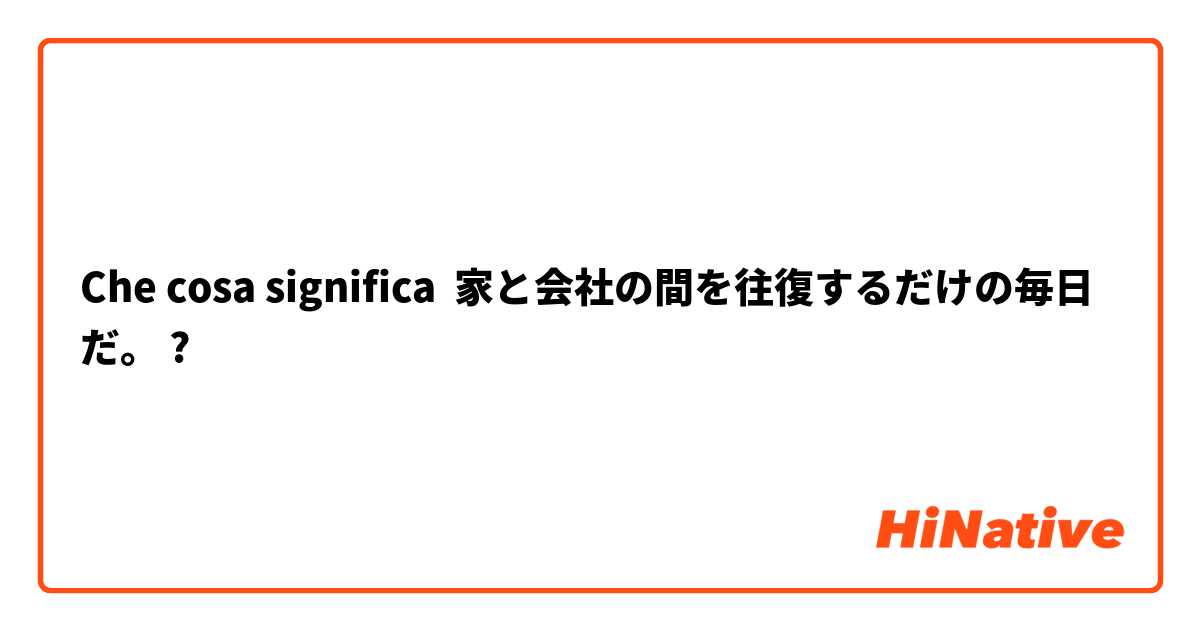 Che cosa significa 家と会社の間を往復するだけの毎日だ。
?