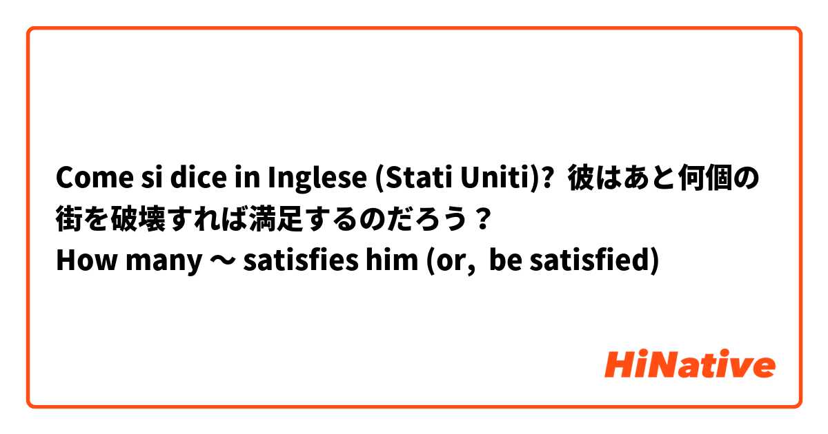 Come si dice in Inglese (Stati Uniti)? 彼はあと何個の街を破壊すれば満足するのだろう？
How many 〜 satisfies him (or,  be satisfied)