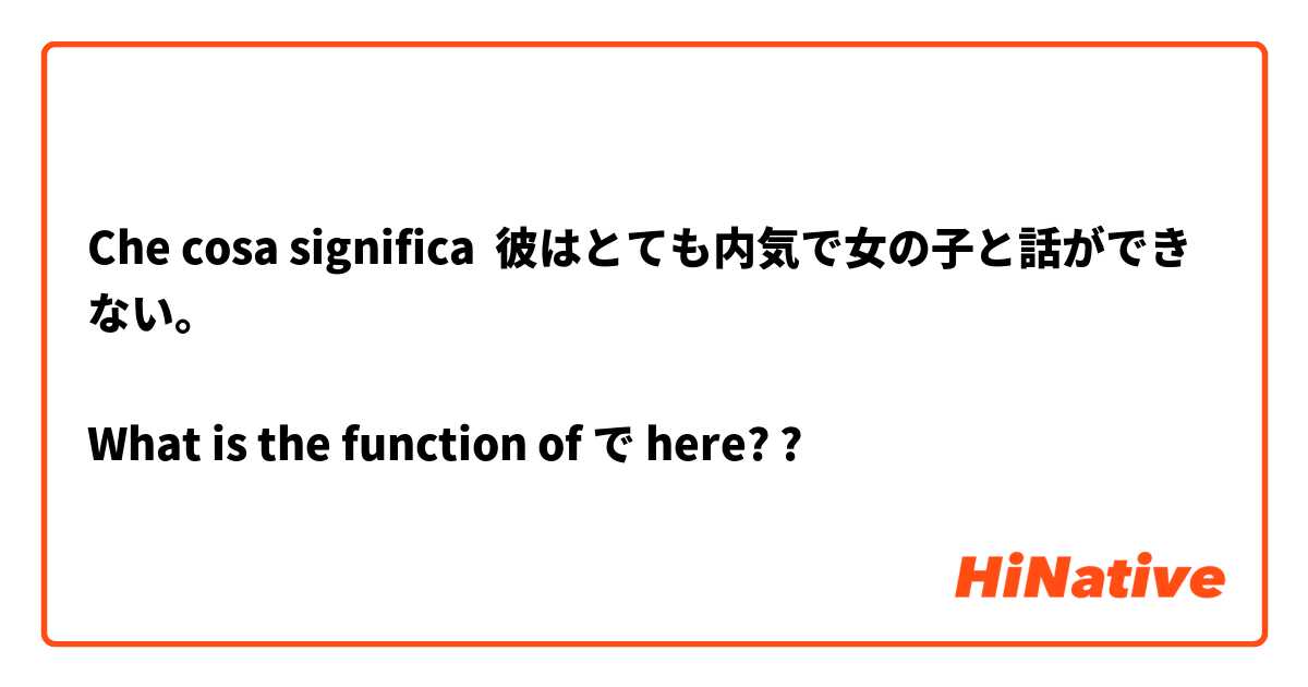 Che cosa significa 彼はとても内気で女の子と話ができない。

What is the function of で here??